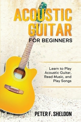 Acoustic Guitar for Beginners: Learn to Play Acoustic Guitar, Read Music, and Play Songs by Sheldon, Peter F.
