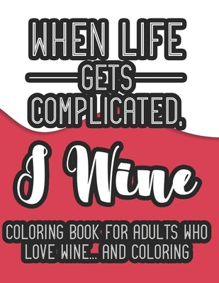 When Life Gets Complicated, I Wine Coloring Book For Adults Who Love Wine And Coloring: A Snarky Coloring Book For Relaxation, Wine Coloring Pages For by We 3 Coloring Books