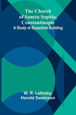 The Church of Sancta Sophia, Constantinople: A Study of Byzantine Building by R. Lethaby, W.