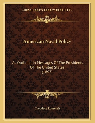 American Naval Policy: As Outlined In Messages Of The Presidents Of The United States (1897) by Roosevelt, Theodore