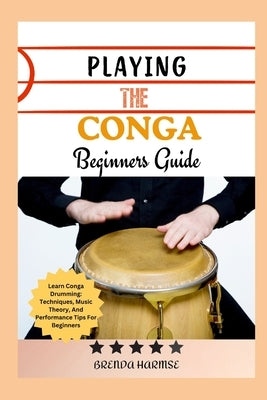 Playing the Conga Beginners Guide: Learn Conga Drumming: Techniques, Music Theory, And Performance Tips For Beginners by Harmse, Brenda