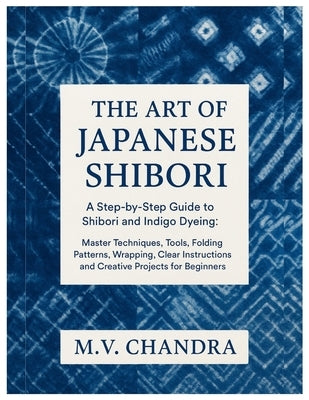 The Art of Japanese Shibori: A Step-by-Step Guide to Shibori & Indigo Dyeing: Master Techniques, Tools, Folding Patterns, Wrapping, Clear Instructions by Chandra, M. V.