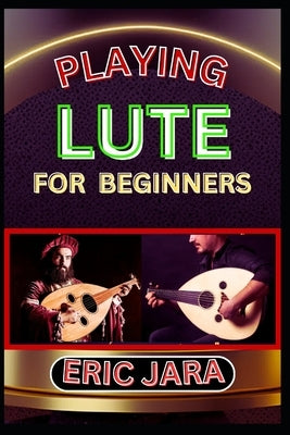 Playing Lute for Beginners: Complete Procedural Melody Guide To Understand, Learn And Master How To Play Lute Like A Pro Even With No Former Experienc by Jara, Eric