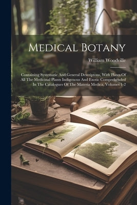 Medical Botany: Containing Systematic And General Descriptons, With Plates Of All The Medicinal Plants Indigenous And Exotic Comprehen by Woodville, William