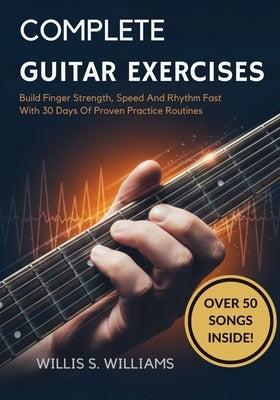 Complete Guitar Exercises For Beginners: Build Finger Strength, Speed, And Rhythm Fast With 30 Days Of Proven Practice Routines by Williams, Willis S.