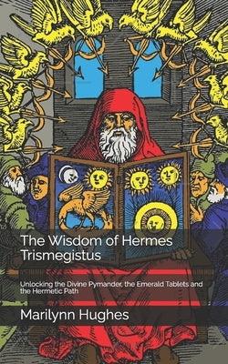 The Wisdom of Hermes Trismegistus: Unlocking the Divine Pymander, the Emerald Tablets and the Hermetic Path by Hughes, Marilynn