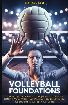 Volleyball Foundations: Mastering the Basics: A Beginner's Guide To IGNITE Your Volleyball Passion, Understand the Sport, and Develop Your Skills by Leo, Rafael