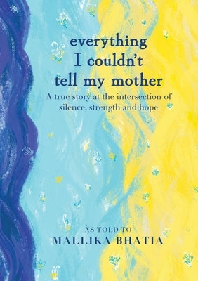 Everything I couldn't tell my Mother: A true story at the intersection of silence, strength and hope by Bhatia, Mallika