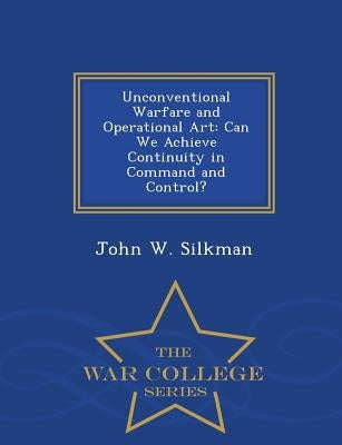 Unconventional Warfare and Operational Art: Can We Achieve Continuity in Command and Control? - War College Series by Silkman, John W.