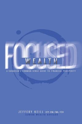 Focused Wealth: A Canadian's Common Sense Guide to Financial Prosperity: Discover the timeless financial planning principles that will set you FREE! by Keill, Jeffery