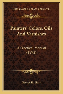 Painters' Colors, Oils and Varnishes: A Practical Manual (1892) a Practical Manual (1892) by Hurst, George H.