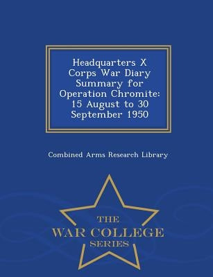 Headquarters X Corps War Diary Summary for Operation Chromite: 15 August to 30 September 1950 - War College Series by Combined Arms Research Library