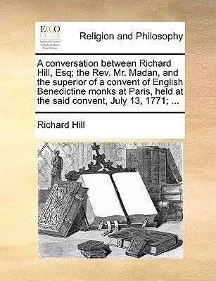 A Conversation Between Richard Hill, Esq; The Rev. Mr. Madan, and the Superior of a Convent of English Benedictine Monks at Paris, Held at the Said Co by Hill, Richard