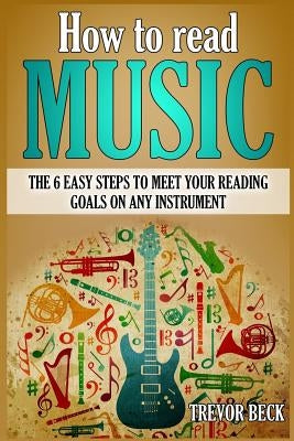 How to Read Music: The 6 Easy Steps to Meet your Reading Goals on Any Instrument by Beck, Trevor