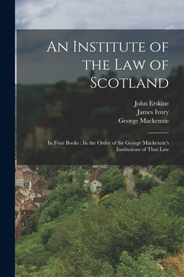 An Institute of the Law of Scotland: In Four Books: In the Order of Sir George Mackenzie's Institutions of That Law by Erskine, John