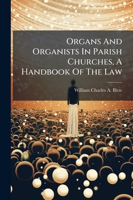 Organs And Organists In Parish Churches, A Handbook Of The Law by William Charles a Blew