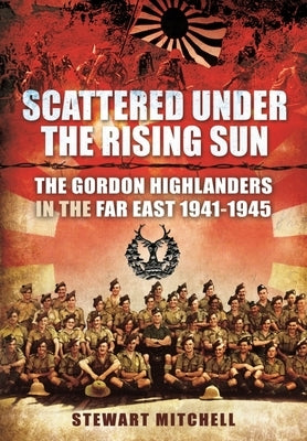 Scattered Under the Rising Sun: The Gordon Highlanders in the Far East 1941 - 1945 by Mitchell, Stewart