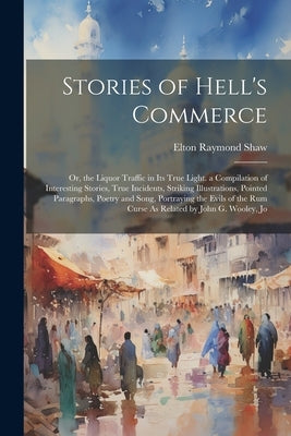 Stories of Hell's Commerce: Or, the Liquor Traffic in Its True Light. a Compilation of Interesting Stories, True Incidents, Striking Illustrations by Shaw, Elton Raymond