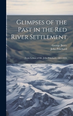 Glimpses of the Past in the Red River Settlement: From Letters of Mr. John Pritchard, 1805-1836 by Pritchard, John