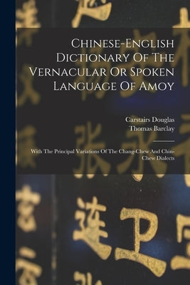 Chinese-english Dictionary Of The Vernacular Or Spoken Language Of Amoy: With The Principal Variations Of The Chang-chew And Chin-chew Dialects by Douglas, Carstairs