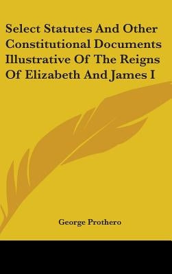 Select Statutes And Other Constitutional Documents Illustrative Of The Reigns Of Elizabeth And James I by Prothero, George