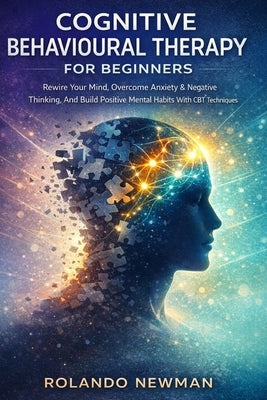 Cognitive Behavioural Therapy for Beginners: A Practical CBT Blueprint To Rewire Negative Thinking, Reduce Anxiety, And Build Positive Mental Habits I by Newman, Rolando