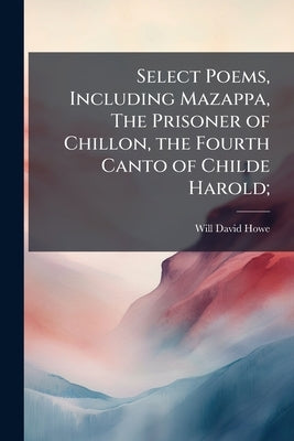 Select Poems, Including Mazappa, The Prisoner of Chillon, the Fourth Canto of Childe Harold; by Howe, Will David