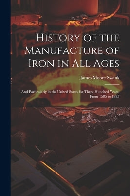 History of the Manufacture of Iron in All Ages: And Particularly in the United States for Three Hundred Years, From 1585 to 1885 by Swank, James Moore