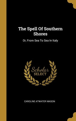 The Spell Of Southern Shores: Or, From Sea To Sea In Italy by Mason, Caroline Atwater
