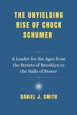 The Unyielding Rise of Chuck Schumer: A Leader for the Ages from the Streets of Brooklyn to the Halls of Power by Smith, Daniel J.