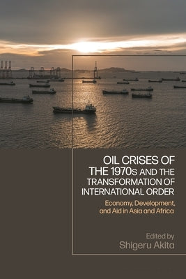 Oil Crises of the 1970s and the Transformation of International Order: Economy, Development, and Aid in Asia and Africa by Akita, Shigeru
