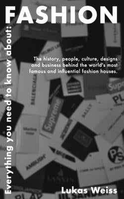 Everything you need to know about: Fashion: The history, people, culture, designs and business behind the world's most famous and influential fashion by Weiss, Lukas