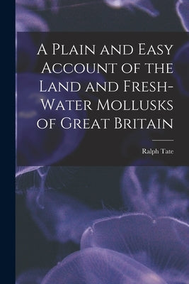 A Plain and Easy Account of the Land and Fresh-Water Mollusks of Great Britain by Tate, Ralph