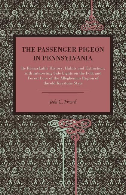 The Passenger Pigeon in Pennsylvania: Its Remarkable History, Habits and Extinction, with Interesting Side Lights on the Folk and Forest Lore of the A by French, John C.