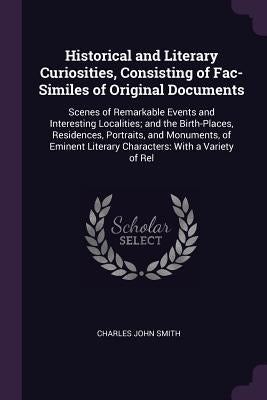 Historical and Literary Curiosities, Consisting of Fac-Similes of Original Documents: Scenes of Remarkable Events and Interesting Localities; and the by Smith, Charles John