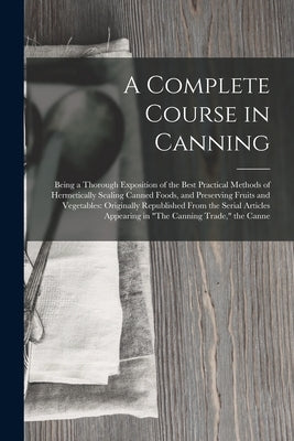 A Complete Course in Canning: Being a Thorough Exposition of the Best Practical Methods of Hermetically Sealing Canned Foods, and Preserving Fruits by Anonymous