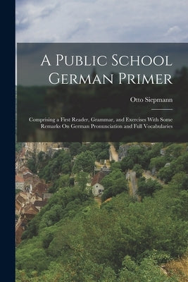 A Public School German Primer: Comprising a First Reader, Grammar, and Exercises With Some Remarks On German Pronunciation and Full Vocabularies by Siepmann, Otto