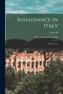 Renaissance in Italy: The Fine Arts; Volume III by Symonds, John Addington