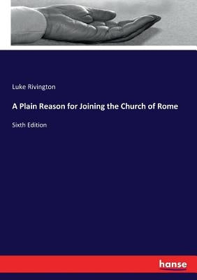 A Plain Reason for Joining the Church of Rome: Sixth Edition by Rivington, Luke