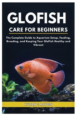 Glofish Care for Beginners: The Complete Guide to Aquarium Setup, Feeding, Breeding, and Keeping your Glofish Healthy and Vibrant by Rayden, Kylian E.
