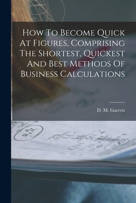 How To Become Quick At Figures, Comprising The Shortest, Quickest And Best Methods Of Business Calculations by Garrett, D. M.