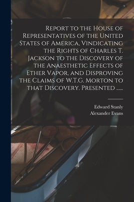 Report to the House of Representatives of the United States of America, Vindicating the Rights of Charles T. Jackson to the Discovery of the Anaesthet by Stanly, Edward 1810-1872