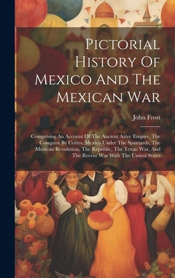 Pictorial History Of Mexico And The Mexican War: Comprising An Account Of The Ancient Aztec Empire, The Conquest By Cortes, Mexico Under The Spaniards by Frost, John