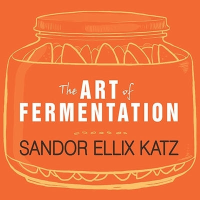 The Art of Fermentation: An In-Depth Exploration of Essential Concepts and Processes from Around the World by Katz, Sandor Ellix