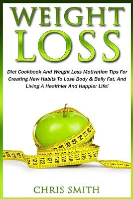 Weight Loss: Diet Cookbook And Weight Loss Motivation Tips For Creating New Habits To Lose Body & Belly Fat, And Living A Healthier And Happier Life! by Smith, Chris