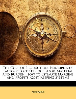 The Cost of Production: Principles of Factory Cost Keeping, Labor, Material and Burden, How to Estimate Margins and Profits, Cost Keeping Systems by Anonymous