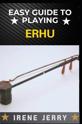 Easy Guide to Playing Erhu: Mastering the Art of Erhu: A Step-by-Step Approach for Beginners by Jerry, Irene