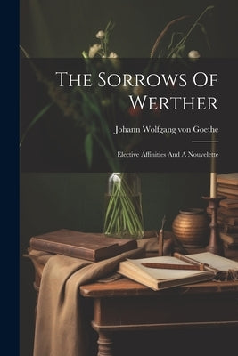 The Sorrows Of Werther: Elective Affinities And A Nouvelette by Johann Wolfgang Von Goethe