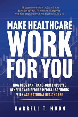 Make Healthcare Work for You: How CEOs Can Transform Employee Benefits and Reduce Medical Spending With Aspirational Healthcare by Moon, Darrell T.