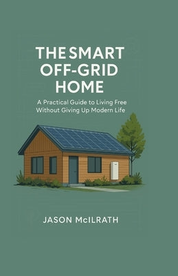 The Smart Off-Grid Home: A Practical Guide to Living Free Without Giving Up Modern Life by McIlrath, Jason